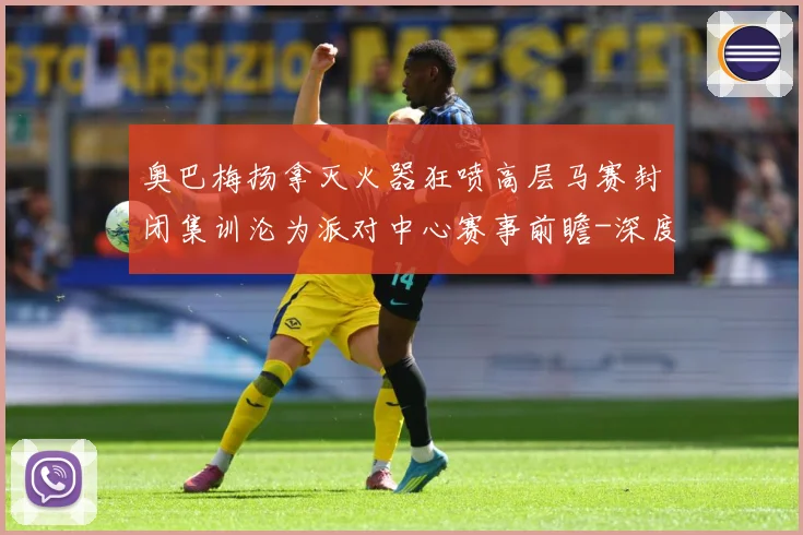 奥巴梅扬拿灭火器狂喷高层马赛封闭集训沦为派对中心赛事前瞻-深度解析
