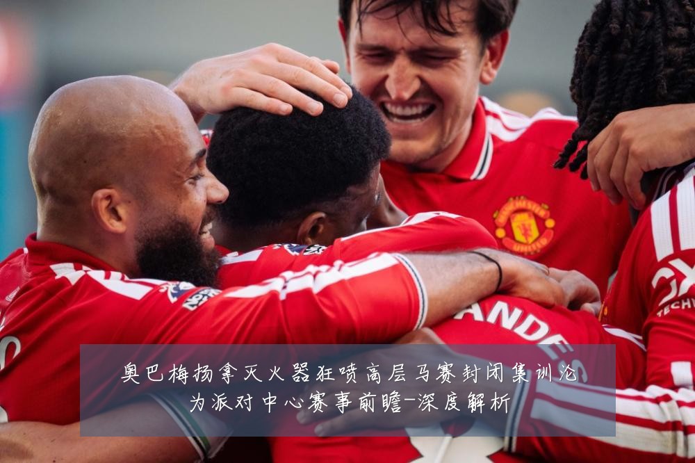 奥巴梅扬拿灭火器狂喷高层马赛封闭集训沦为派对中心赛事前瞻-深度解析